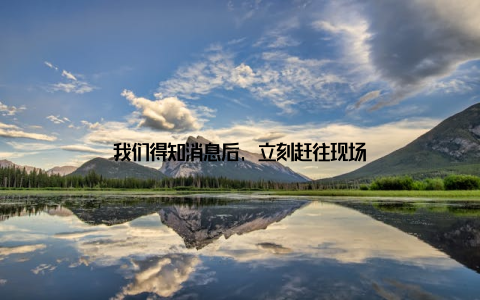 我们得知消息后, 立刻赶往现场