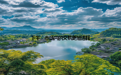 下午, 市场内的交易更加活跃